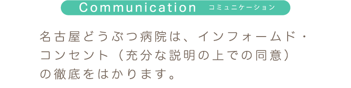 Communication コミュニケーション 名古屋どうぶつ病院は、インフォームド・コンセント（充分な説明の上での同意）の徹底をはかります。