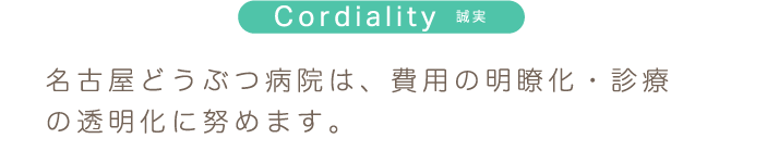 Cordiality 誠実 名古屋どうぶつ病院は、費用の明瞭化・診療の透明化に努めます。